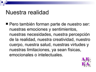 Nuestra realidad Pero también forman parte de nuestro ser: nuestras emociones y sentimientos, nuestras necesidades, nuestra percepción de la realidad, nuestra creatividad, nuestro cuerpo, nuestra salud, nuestras virtudes y nuestras limitaciones, ya sean físicas, emocionales o intelectuales. 