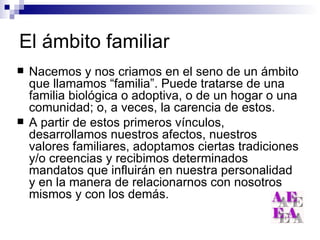 El ámbito familiar Nacemos y nos criamos en el seno de un ámbito que llamamos “familia”. Puede tratarse de una familia biológica o adoptiva, o de un hogar o una comunidad; o, a veces, la carencia de estos. A partir de estos primeros vínculos, desarrollamos nuestros afectos, nuestros valores familiares, adoptamos ciertas tradiciones y/o creencias y recibimos determinados mandatos que influirán en nuestra personalidad y en la manera de relacionarnos con nosotros mismos y con los demás. 