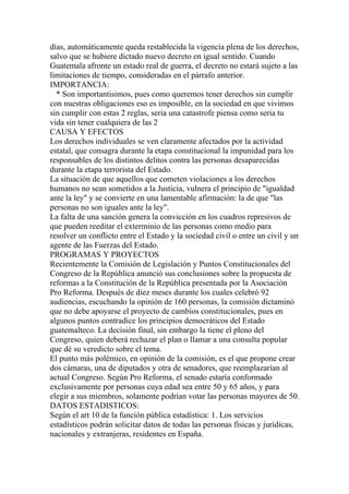 días, automáticamente queda restablecida la vigencia plena de los derechos,
salvo que se hubiere dictado nuevo decreto en igual sentido. Cuando
Guatemala afronte un estado real de guerra, el decreto no estará sujeto a las
limitaciones de tiempo, consideradas en el párrafo anterior.
IMPORTANCIA:
  * Son importantisimos, pues como queremos tener derechos sin cumplir
con nuestras obligaciones eso es imposible, en la sociedad en que vivimos
sin cumplir con estas 2 reglas, seria una catastrofe piensa como seria tu
vida sin tener cualquiera de las 2
CAUSA Y EFECTOS
Los derechos individuales se ven claramente afectados por la actividad
estatal, que consagra durante la etapa constitucional la impunidad para los
responsables de los distintos delitos contra las personas desaparecidas
durante la etapa terrorista del Estado.
La situación de que aquellos que cometen violaciones a los derechos
humanos no sean sometidos a la Justicia, vulnera el principio de "igualdad
ante la ley" y se convierte en una lamentable afirmación: la de que "las
personas no son iguales ante la ley".
La falta de una sanción genera la convicción en los cuadros represivos de
que pueden reeditar el exterminio de las personas como medio para
resolver un conflicto entre el Estado y la sociedad civil o entre un civil y un
agente de las Fuerzas del Estado.
PROGRAMAS Y PROYECTOS
Recientemente la Comisión de Legislación y Puntos Constitucionales del
Congreso de la República anunció sus conclusiones sobre la propuesta de
reformas a la Constitución de la República presentada por la Asociación
Pro Reforma. Después de diez meses durante los cuales celebró 92
audiencias, escuchando la opinión de 160 personas, la comisión dictaminó
que no debe apoyarse el proyecto de cambios constitucionales, pues en
algunos puntos contradice los principios democráticos del Estado
guatemalteco. La decisión final, sin embargo la tiene el pleno del
Congreso, quien deberá rechazar el plan o llamar a una consulta popular
que dé su veredicto sobre el tema.
El punto más polémico, en opinión de la comisión, es el que propone crear
dos cámaras, una de diputados y otra de senadores, que reemplazarían al
actual Congreso. Según Pro Reforma, el senado estaría conformado
exclusivamente por personas cuya edad sea entre 50 y 65 años, y para
elegir a sus miembros, solamente podrían votar las personas mayores de 50.
DATOS ESTADISTICOS:
Según el art 10 de la función pública estadística: 1. Los servicios
estadísticos podrán solicitar datos de todas las personas físicas y jurídicas,
nacionales y extranjeras, residentes en España.
 