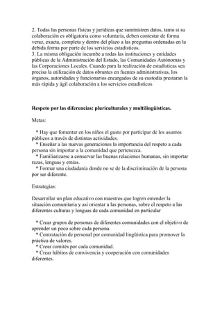 2. Todas las personas físicas y jurídicas que suministren datos, tanto si su
colaboración es obligatoria como voluntaria, deben contestar de forma
veraz, exacta, completa y dentro del plazo a las preguntas ordenadas en la
debida forma por parte de los servicios estadísticos.
3. La misma obligación incumbe a todas las instituciones y entidades
públicas de la Administración del Estado, las Comunidades Autónomas y
las Corporaciones Locales. Cuando para la realización de estadísticas sea
precisa la utilización de datos obrantes en fuentes administrativas, los
órganos, autoridades y funcionarios encargados de su custodia prestaran la
más rápida y ágil colaboración a los servicios estadísticos



Respeto por las diferencias: pluriculturales y multilingüisticas.

Metas:

  * Hay que fomentar en los niños el gusto por participar de los asuntos
públicos a través de distintas actividades.
  * Enseñar a las nuevas generaciones la importancia del respeto a cada
persona sin importar a la comunidad que pertenezca.
  * Familiarizarse a conservar las buenas relaciones humanas, sin importar
razas, lenguas y etnias.
  * Formar una ciudadanía donde no se de la discriminación de la persona
por ser diferente.

Estrategias:

Desarrollar un plan educativo con maestros que logren entender la
situación comunitaria y así orientar a las personas, sobre el respeto a las
diferentes culturas y lenguas de cada comunidad en particular

  * Crear grupos de personas de diferentes comunidades con el objetivo de
aprender un poco sobre cada persona.
  * Contratación de personal por comunidad lingüística para promover la
práctica de valores.
  * Crear comités por cada comunidad.
  * Crear hábitos de convivencia y cooperación con comunidades
diferentes.
 