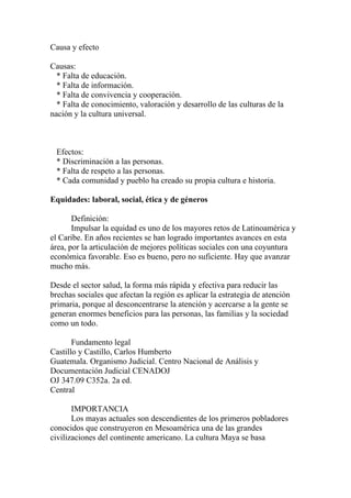 Causa y efecto

Causas:
  * Falta de educación.
  * Falta de información.
  * Falta de convivencia y cooperación.
  * Falta de conocimiento, valoración y desarrollo de las culturas de la
nación y la cultura universal.



 Efectos:
 * Discriminación a las personas.
 * Falta de respeto a las personas.
 * Cada comunidad y pueblo ha creado su propia cultura e historia.

Equidades: laboral, social, ética y de géneros

       Definición:
       Impulsar la equidad es uno de los mayores retos de Latinoamérica y
el Caribe. En años recientes se han logrado importantes avances en esta
área, por la articulación de mejores políticas sociales con una coyuntura
económica favorable. Eso es bueno, pero no suficiente. Hay que avanzar
mucho más.

Desde el sector salud, la forma más rápida y efectiva para reducir las
brechas sociales que afectan la región es aplicar la estrategia de atención
primaria, porque al desconcentrarse la atención y acercarse a la gente se
generan enormes beneficios para las personas, las familias y la sociedad
como un todo.

       Fundamento legal
Castillo y Castillo, Carlos Humberto
Guatemala. Organismo Judicial. Centro Nacional de Análisis y
Documentación Judicial CENADOJ
OJ 347.09 C352a. 2a ed.
Central

       IMPORTANCIA
       Los mayas actuales son descendientes de los primeros pobladores
conocidos que construyeron en Mesoamérica una de las grandes
civilizaciones del continente americano. La cultura Maya se basa
 