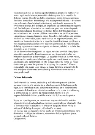 ciudadanos del país las mismas oportunidades en el servicio público." El
marco legal puede brindar protección a la integridad de la elección de
distintas formas. El poder es dado a organismos específicos que ejecutan
funciones específicas. Sin embargo este poder puede limitarse si dividimos
este poder entre las distintas instituciones y sujetándolo a una serie de
revisiones y ajustes. Por ejemplo, un organismo de administración electoral
está facultado para administrar las elecciones, pero otra instancia puede
estar autorizada para determinar los límites de los distritos electorales o
para administrar los recursos públicos destinados a los partidos políticos.
Las revisiones pueden hacerse a través de poderes delegados a una agencia
u oficina de supervisión, como en el caso de un Inspector General, para
monitorear la administración de la elección, identificación de problemas y
para hacer recomendaciones sobre acciones correctivas. El cumplimiento
de la ley regularmente queda a cargo de un sistema judicial, la policía, los
tribunales y las prisiones.
En las democracias emergentes, las reglas para una elección libre y justa
aún están en evolución. En estos casos, es muy importante incluir los
principios básicos en el marco legal. De acuerdo con el Dr. Robert Pastor,
en el caso de elecciones celebradas en países en transición de un régimen
autoritario a uno democrático "el reto es negociar de tal forma las reglas
electorales que todos los partidos las acepten y las respeten." Una vez
completado este marco legal básico, se puede dar inicio al desarrollo de
este trabajo en el contexto institucional y administrativo con miras al
proceso electoral.

Cultura Tributaria

Es el conjunto de valores, creencias y actitudes compartidos por una
sociedad respecto a la tributación y a la observancia de las leyes que la
rigen. Esto se traduce en una conducta manifestada en el cumplimiento
permanente de los deberes tributarios con base en la razón, la confianza y
la afirmación de los valores de ética personal, respeto a la ley,
responsabilidad ciudadana y solidaridad social de los contribuyentes.

Todos los contribuyentes, en caso de una supuesta infracción o delito
tributario tienen derecho al debido proceso garantizado por el artículo 12 de
la constitución de la república; el artículo 8 del pacto de san José y el
artículo 4° de la ley de amparo y Exhibición personal.
En caso de que sea necesario llevar a cabo un proceso administrativo para
determinar la obligación tributaria, este consta de los siguientes pasos,
según el código tributario.
Obligaciones;
 