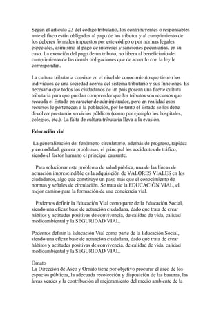 Según el artículo 23 del código tributario, los contribuyentes o responsables
ante el fisco están obligados al pago de los tributos y al cumplimiento de
los deberes formales impuestos por este código o por normas legales
especiales, asimismo al pago de intereses y sanciones pecuniarias, en su
caso. La exención del pago de un tributo, no libera al beneficiario del
cumplimiento de las demás obligaciones que de acuerdo con la ley le
correspondan.

La cultura tributaria consiste en el nivel de conocimiento que tienen los
individuos de una sociedad acerca del sistema tributario y sus funciones. Es
necesario que todos los ciudadanos de un país posean una fuerte cultura
tributaria para que puedan comprender que los tributos son recursos que
recauda el Estado en caracter de administrador, pero en realidad esos
recursos le pertenecen a la población, por lo tanto el Estado se los debe
devolver prestando servicios públicos (como por ejemplo los hospitales,
colegios, etc.). La falta de cultura tributaria lleva a la evasión.

Educación vial

 La generalización del fenómeno circulatorio, además de progreso, rapidez
y comodidad, genera problemas, el principal los accidentes de tráfico,
siendo el factor humano el principal causante.

  Para solucionar este problema de salud pública, una de las líneas de
actuación imprescindible es la adquisición de VALORES VIALES en los
ciudadanos, algo que constituye un paso más que el conocimiento de
normas y señales de circulación. Se trata de la EDUCACIÓN VIAL, el
mejor camino para la formación de una conciencia vial.

  Podemos definir la Educación Vial como parte de la Educación Social,
siendo una eficaz base de actuación ciudadana, dado que trata de crear
hábitos y actitudes positivas de convivencia, de calidad de vida, calidad
medioambiental y la SEGURIDAD VIAL.

Podemos definir la Educación Vial como parte de la Educación Social,
siendo una eficaz base de actuación ciudadana, dado que trata de crear
hábitos y actitudes positivas de convivencia, de calidad de vida, calidad
medioambiental y la SEGURIDAD VIAL.

Ornato
La Dirección de Aseo y Ornato tiene por objetivo procurar el aseo de los
espacios públicos, la adecuada recolección y disposición de las basuras, las
áreas verdes y la contribución al mejoramiento del medio ambiente de la
 