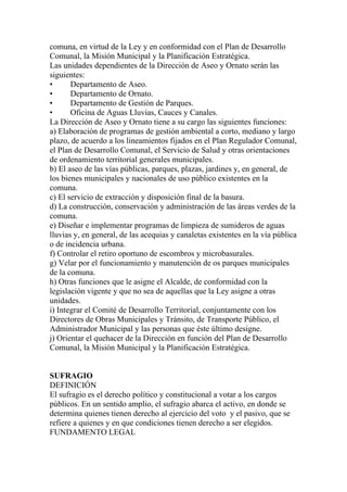 comuna, en virtud de la Ley y en conformidad con el Plan de Desarrollo
Comunal, la Misión Municipal y la Planificación Estratégica.
Las unidades dependientes de la Dirección de Aseo y Ornato serán las
siguientes:
•      Departamento de Aseo.
•      Departamento de Ornato.
•      Departamento de Gestión de Parques.
•      Oficina de Aguas Lluvias, Cauces y Canales.
La Dirección de Aseo y Ornato tiene a su cargo las siguientes funciones:
a) Elaboración de programas de gestión ambiental a corto, mediano y largo
plazo, de acuerdo a los lineamientos fijados en el Plan Regulador Comunal,
el Plan de Desarrollo Comunal, el Servicio de Salud y otras orientaciones
de ordenamiento territorial generales municipales.
b) El aseo de las vías públicas, parques, plazas, jardines y, en general, de
los bienes municipales y nacionales de uso público existentes en la
comuna.
c) El servicio de extracción y disposición final de la basura.
d) La construcción, conservación y administración de las áreas verdes de la
comuna.
e) Diseñar e implementar programas de limpieza de sumideros de aguas
lluvias y, en general, de las acequias y canaletas existentes en la vía pública
o de incidencia urbana.
f) Controlar el retiro oportuno de escombros y microbasurales.
g) Velar por el funcionamiento y manutención de os parques municipales
de la comuna.
h) Otras funciones que le asigne el Alcalde, de conformidad con la
legislación vigente y que no sea de aquellas que la Ley asigne a otras
unidades.
i) Integrar el Comité de Desarrollo Territorial, conjuntamente con los
Directores de Obras Municipales y Tránsito, de Transporte Público, el
Administrador Municipal y las personas que éste último designe.
j) Orientar el quehacer de la Dirección en función del Plan de Desarrollo
Comunal, la Misión Municipal y la Planificación Estratégica.


SUFRAGIO
DEFINICIÓN
El sufragio es el derecho político y constitucional a votar a los cargos
públicos. En un sentido amplio, el sufragio abarca el activo, en donde se
determina quienes tienen derecho al ejercicio del voto y el pasivo, que se
refiere a quienes y en que condiciones tienen derecho a ser elegidos.
FUNDAMENTO LEGAL
 