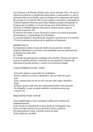 Ley Electoral y de Partidos Políticos dice en los artículos 140 y 141 que el
sistema de gobierno es republicano democrático y representativo; y que la
soberanía radica en el pueblo, quien la delega en los organismos del estado.
De acuerdo con el artículo 188, la convocatoria a elecciones corresponde al
Tribunal Supremo Electoral, pero dicha obligación puede corresponder al
Congreso de la republica en el caso de que en la fecha fijada por la ley
electoral el Tribunal Supremo Electoral no hubiere hecho, según lo
prescribe el artículo 169.
El artículo 188 remite a la ley Electoral lo relativo a la toma de posesión
del presidente y vicepresidente de la República.
La consulta popular o procedimiento consultivo esta previsto en el artículo
173 de la constitución política de la república de Guatemala.

IMPORTANCIA
Su importancia radica en que por medio de este derecho, nosotros
elegimos libremente y en secreto a las autoridades que nos gobiernan por
un período de cuatro años.
EL VOTO
Es la forma de participación ciudadana más sencilla y directa en la que se
expresa la opinión personal, marcando en una papeleta el símbolo que
representa el partido político y comité cívico-electoral elegido.

CARACTERÍSTICAS DEL VOTO

Universal, porque es para todos los ciudadanos.
Secreto, porque no revela su identidad y solo uno sabe por quien
vota.
Único, porque hace uso de un solo voto por cada cargo o planilla a
elegir.
Personal, porque nadie mas que usted puede decidir como ejercerlo.
No delegable, ya que no puede nombrar a otra persona para que
vote por uno.

REQUISITOS PARA VOTAR

Estar empadronado y tener razonada la cédula con el número de
empadronamiento.
Estar inscrito en el padrón de la mesa donde le corresponde votar.
Estar en el libre ejercicio de sus derechos civiles y políticos.
Ser guatemaltecos, mujer u hombre mayor de edad.
Tener cédula de vecindad.
 