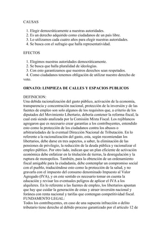CAUSAS

 1. Elegir democráticamente a nuestras autoridades.
 2. Es un derecho adquirido como ciudadanos de un país libre.
 3. Lo utilizamos cada cuatro años para elegir nuestras autoridades.
 4. Se busca con el sufragio que halla representatividad.

EFECTOS

  1. Elegimos nuestras autoridades democráticamente.
  2. Se busca que halla pluralidad de ideologías.
  3. Con esto garantizamos que nuestros derechos sean respetados.
  4. Como ciudadanos tenemos obligación de utilizar nuestro derecho de
voto.

ORNATO: LIMPIEZA DE CALLES Y ESPACIOS PUBLICOS

DEFINICION:
Una debida racionalización del gasto público, activación de la economía,
transparencia y concentración nacional, protección de la inversión y de las
fuentes de empleo son solo algunos de los requisitos que, a criterio de los
diputados del Movimiento Libertario, debería contener la reforma fiscal, la
cual está siendo analizada por la Comisión Mixta Fiscal. Los rojiblancos
agregaron que es necesario crear garantías a los contribuyentes, entendido
esto como la protección de los ciudadanos contra los abusos o
arbitrariedades de la eventual Dirección Nacional de Tributación. En lo
referente a la racionalización del gasto, esta, según recomiendan los
libertarios, debe darse en tres aspectos, a saber, la eliminación de las
pensiones de privilegio, la reducción de la deuda pública y racionalizar el
empleo público. Por otro lado, indican que un plan eficiente de activación
económica debe enfatizar en la titulación de tierras, la desregulación y la
ruptura de monopolios. También, para la obtención de un ordenamiento
fiscal amigable para la ciudadanía, debe contemplar un compromiso social
con el pueblo, traduciéndose esto como la protección de la salud, y no
gravarla con el impuesto del consumo denominado Impuesto al Valor
Agregado (IVA), y en este sentido es necesario tomar en cuenta la
educación y revisar los eventuales peligros de aplicar el IVA a los
alquileres. En lo referente a las fuentes de empleo, los libertarios apuntan
que hay que cuidar la generación de estas y atraer inversión nacional y
foránea con renta nacional y tarifas que contengan competitividad fiscal.
FUNDAMENTO LEGAL:
Todos los contribuyentes, en caso de una supuesta infracción o delito
tributario tiene derecho al debido proceso garantizado por el articulo 12 de
 