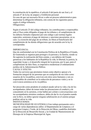 la constitución de la republica; el articulo 8 del pacto de san José y el
articulo 4° de la ley de amparo y Exhibición personal.
En caso de que sea necesario llevar a cabo un proceso administrativo para
determinar la obligación tributaria, este consta de los siguientes pasos,
según el código tributario.
Obligaciones;

Según el articulo 23 del código tributario, los contribuyentes o responsables
ante el fisco están obligados al pago de los tributos y al cumplimiento de
los deberes formales impuestos por este código o por normas legales
especiales, asimismo al pago de intereses y sanciones pecuniarias, en su
caso. La exención del pago de un tributo, no libera al beneficiario del
cumplimiento de las demás obligaciones que de acuerdo con la ley le
correspondan.

IMPORTANCIA:
Que de conformidad con la Constitución Política de la República el Estado,
de Guatemala se organiza para proteger a la persona y la familia, siendo su
fin supremo la realización del bien común, y son deberes del Estado
garantizar a los habitantes de la República la vida, la libertad, la justicia, la
seguridad, la paz y el desarrollo integral de la persona, por lo que, para el
cumplimiento de tales fines, es imperativo modernizar el ordenamiento
jurídico de la Administración Pública.
CAUSA Y EFECTO:
Todos los servicios que prestamos tienen como objetivo apoyar a la
formación integral de las personas que en cualquiera de sus roles como
usuarios de la vía publica, conviven con otros seres humanos y son co-
responsables de contribuir en la reducción de percances viales y en la
convivencia armónica en la vía pública.

Ser precavido como prudente al conducir puede salvar tu vida y las de los
acompañantes, debes de tomar todas las precauciones al conducir y de
concentrarte en la carretera, evitar hablar por celular o conversaciones con
tus acompañantes mientras conduces, debes de dar la vía al peatón cuando
este la lleve, no debes ignorar ninguna señalización en el camino porque
podrían salvar tu vida.
INSTITUCIONES:
MUNICIPALIDAD DE GUATEMALA Este trabajo permanente está a
cargo de varias dependencias ediles: el Departamento de Limpieza y el
programa Limpia y Verde, de la Dirección de Obras; cuadrillas distritales
de la Dirección de Desarrollo Social, y la Unidad de Mantenimiento de
Drenajes de la Empresa Municipal de Agua.
 