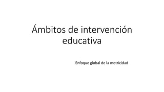 Ámbitos de intervención
educativa
Enfoque global de la motricidad
 