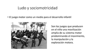 Ludo y sociomotricidad
• El juego motor como un medio para el desarrollo infantil
Son los juegos que producen
en el niño una movilización
amplia de su sistema motor
predominando el movimiento,
la manipulación y la
exploración motora.
 