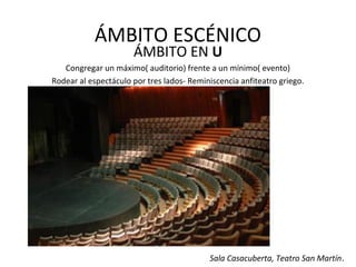 ÁMBITO ESCÉNICO
ÁMBITO EN U
Congregar un máximo( auditorio) frente a un mínimo( evento)
Rodear al espectáculo por tres lados- Reminiscencia anfiteatro griego.
Sala Casacuberta, Teatro San Martín.
 