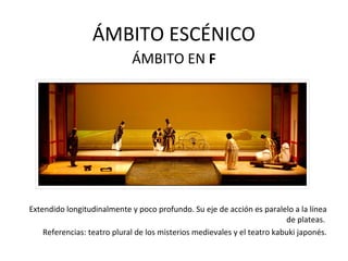 ÁMBITO ESCÉNICO
ÁMBITO EN F
Extendido longitudinalmente y poco profundo. Su eje de acción es paralelo a la línea
de plateas.
Referencias: teatro plural de los misterios medievales y el teatro kabuki japonés.
 