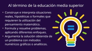 Al término de la educación media superior
• Construye e interpreta situaciones
reales, hipotéticas o formales que
requieren la utilización del
pensamiento matemático.
• Formula y resuelve problemas,
aplicando diferentes enfoques.
• Argumenta la solución obtenida de
un problema con métodos
numéricos gráficos o analíticos.
 
