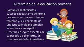 • Comunica sentimientos,
sucesos e ideas tanto de forma
oral como escrita en su lengua
materna y, si es hablante de
una lengua indígena también
se comunica en español.
• Describe en inglés aspectos de
su pasado y del entorno, así
como necesidades inmediatas.
Al término de la educación primaria
 