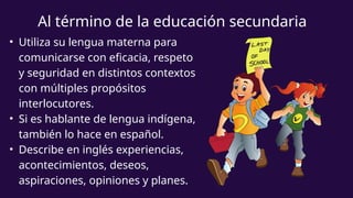 Al término de la educación secundaria
• Utiliza su lengua materna para
comunicarse con eficacia, respeto
y seguridad en distintos contextos
con múltiples propósitos
interlocutores.
• Si es hablante de lengua indígena,
también lo hace en español.
• Describe en inglés experiencias,
acontecimientos, deseos,
aspiraciones, opiniones y planes.
 