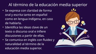 Al término de la educación media superior
• Se expresa con claridad de forma
oral y escrita tanto en español
como en lengua indígena, en caso
de hablarla.
• Identifica las ideas clave de un
texto o discurso oral e infiere
discusiones a partir de ellas.
• Se comunica en inglés con fluidez y
naturalidad al término de la
educación media superior.
 