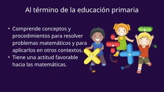 • Comprende conceptos y
procedimientos para resolver
problemas matemáticos y para
aplicarlos en otros contextos.
• Tiene una actitud favorable
hacia las matemáticas.
Al término de la educación primaria
 