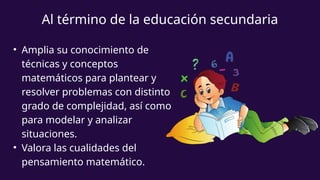 • Amplia su conocimiento de
técnicas y conceptos
matemáticos para plantear y
resolver problemas con distinto
grado de complejidad, así como
para modelar y analizar
situaciones.
• Valora las cualidades del
pensamiento matemático.
Al término de la educación secundaria
 