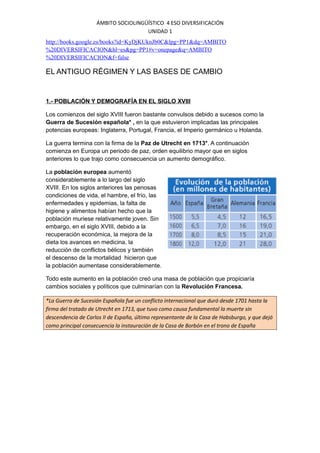 ÁMBITO SOCIOLINGÜÍSTICO 4 ESO DIVERSIFICACIÓN
UNIDAD 1
http://books.google.es/books?id=KyDjKUknJb0C&lpg=PP1&dq=AMBITO
%20DIVERSIFICACION&hl=es&pg=PP1#v=onepage&q=AMBITO
%20DIVERSIFICACION&f=false

EL ANTIGUO RÉGIMEN Y LAS BASES DE CAMBIO

1.- POBLACIÓN Y DEMOGRAFÍA EN EL SIGLO XVIII
Los comienzos del siglo XVIII fueron bastante convulsos debido a sucesos como la
Guerra de Sucesión española* , en la que estuvieron implicadas las principales
potencias europeas: Inglaterra, Portugal, Francia, el Imperio germánico u Holanda.
La guerra termina con la firma de la Paz de Utrecht en 1713*. A continuación
comienza en Europa un periodo de paz, orden equilibrio mayor que en siglos
anteriores lo que trajo como consecuencia un aumento demográfico.
La población europea aumentó
considerablemente a lo largo del siglo
XVIII. En los siglos anteriores las penosas
condiciones de vida, el hambre, el frío, las
enfermedades y epidemias, la falta de
higiene y alimentos habían hecho que la
población muriese relativamente joven. Sin
embargo, en el siglo XVIII, debido a la
recuperación económica, la mejora de la
dieta los avances en medicina, la
reducción de conflictos bélicos y también
el descenso de la mortalidad hicieron que
la población aumentase considerablemente.
Todo este aumento en la población creó una masa de población que propiciaría
cambios sociales y políticos que culminarían con la Revolución Francesa.
*La Guerra de Sucesión Española fue un conflicto internacional que duró desde 1701 hasta la
firma del tratado de Utrecht en 1713, que tuvo como causa fundamental la muerte sin
descendencia de Carlos II de España, último representante de la Casa de Habsburgo, y que dejó
como principal consecuencia la instauración de la Casa de Borbón en el trono de España

 