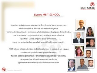 Presentación Corporativa 2014
Nuestros profesores, en su mayoría directivos de las empresas más
innovadoras en el área de Business Intelligence,
tienen además aptitudes formativas y habilidades pedagógicas demostradas,
que se entrenan continuamente en los talleres especializados
que MBIT School imparte a sus formadores,
como herramienta clave para la transmisión del conocimiento.
MBIT School ofrece además a todos los alumnos el apoyo de un equipo
completo de profesionales que actúan como
tutores, coaches personales y orientadores educativos y laborales,
para garantizar el máximo aprovechamiento,
y posterior rendimiento, de la formación recibida.
EQUIPO MBIT SCHOOL
 