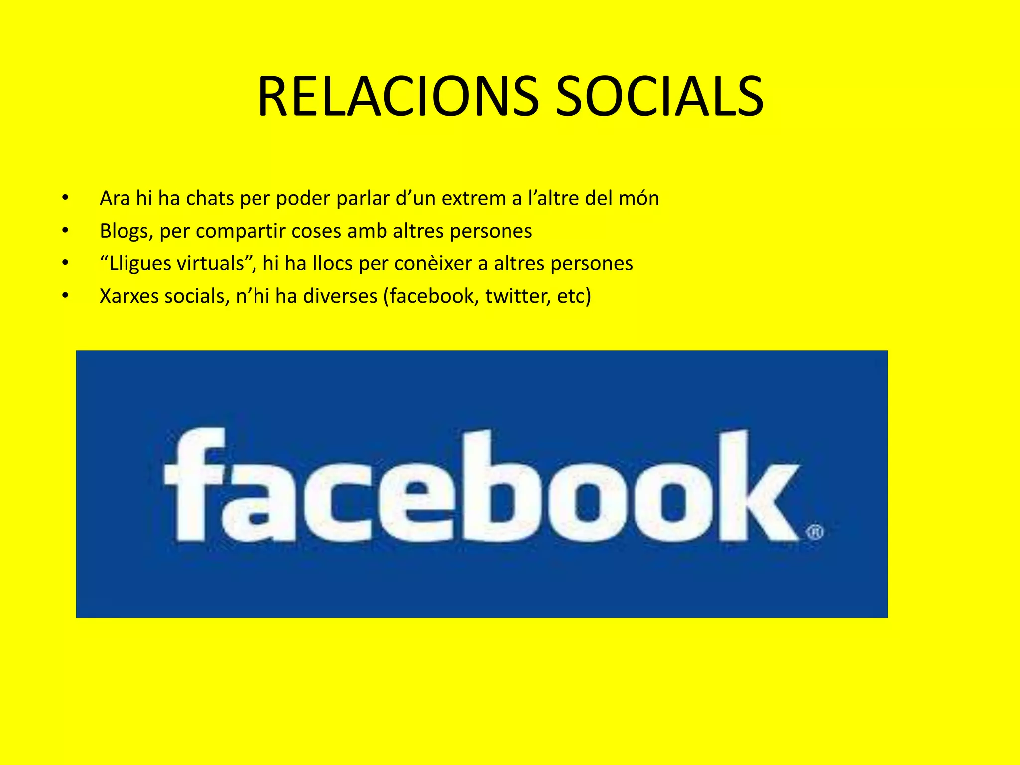 RELACIONS SOCIALS
•   Ara hi ha chats per poder parlar d’un extrem a l’altre del món
•   Blogs, per compartir coses amb altres persones
•   “Lligues virtuals”, hi ha llocs per conèixer a altres persones
•   Xarxes socials, n’hi ha diverses (facebook, twitter, etc)
 