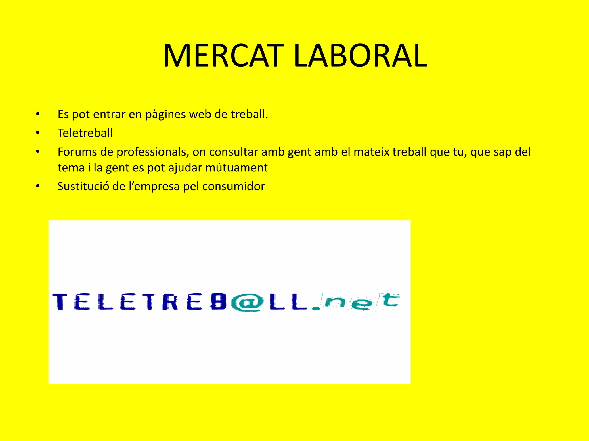 MERCAT LABORAL
•   Es pot entrar en pàgines web de treball.
•   Teletreball
•   Forums de professionals, on consultar amb gent amb el mateix treball que tu, que sap del
    tema i la gent es pot ajudar mútuament
•   Sustitució de l’empresa pel consumidor
 