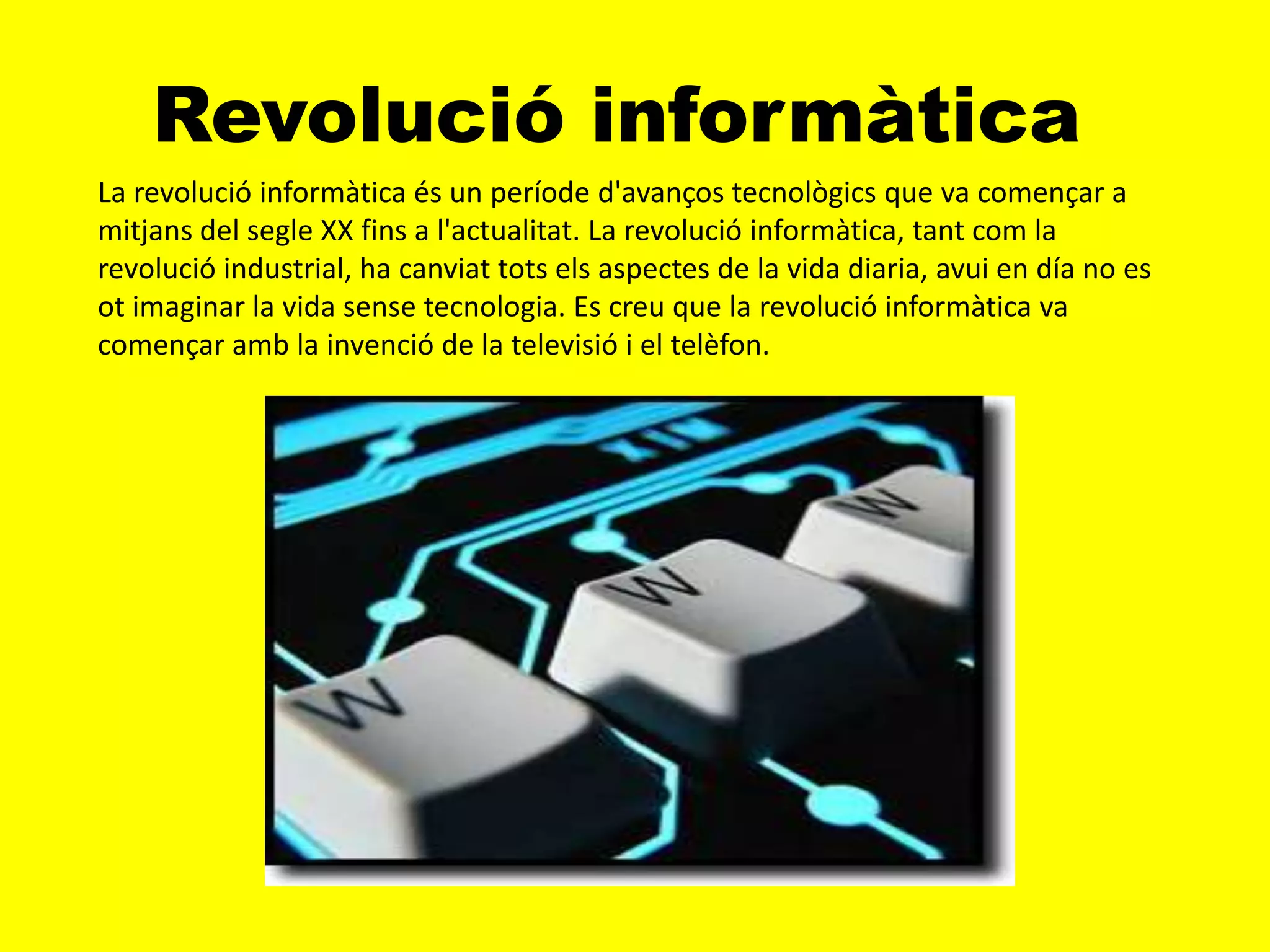 Revolució informàtica
La revolució informàtica és un període d'avanços tecnològics que va començar a
mitjans del segle XX fins a l'actualitat. La revolució informàtica, tant com la
revolució industrial, ha canviat tots els aspectes de la vida diaria, avui en día no es
ot imaginar la vida sense tecnologia. Es creu que la revolució informàtica va
començar amb la invenció de la televisió i el telèfon.
 