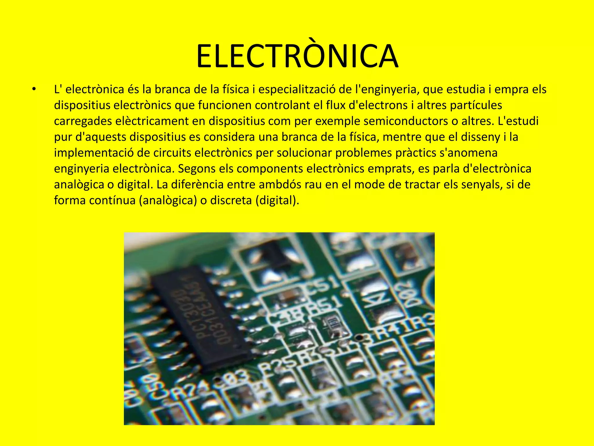 ELECTRÒNICA
•   L' electrònica és la branca de la física i especialització de l'enginyeria, que estudia i empra els
    dispositius electrònics que funcionen controlant el flux d'electrons i altres partícules
    carregades elèctricament en dispositius com per exemple semiconductors o altres. L'estudi
    pur d'aquests dispositius es considera una branca de la física, mentre que el disseny i la
    implementació de circuits electrònics per solucionar problemes pràctics s'anomena
    enginyeria electrònica. Segons els components electrònics emprats, es parla d'electrònica
    analògica o digital. La diferència entre ambdós rau en el mode de tractar els senyals, si de
    forma contínua (analògica) o discreta (digital).
 
