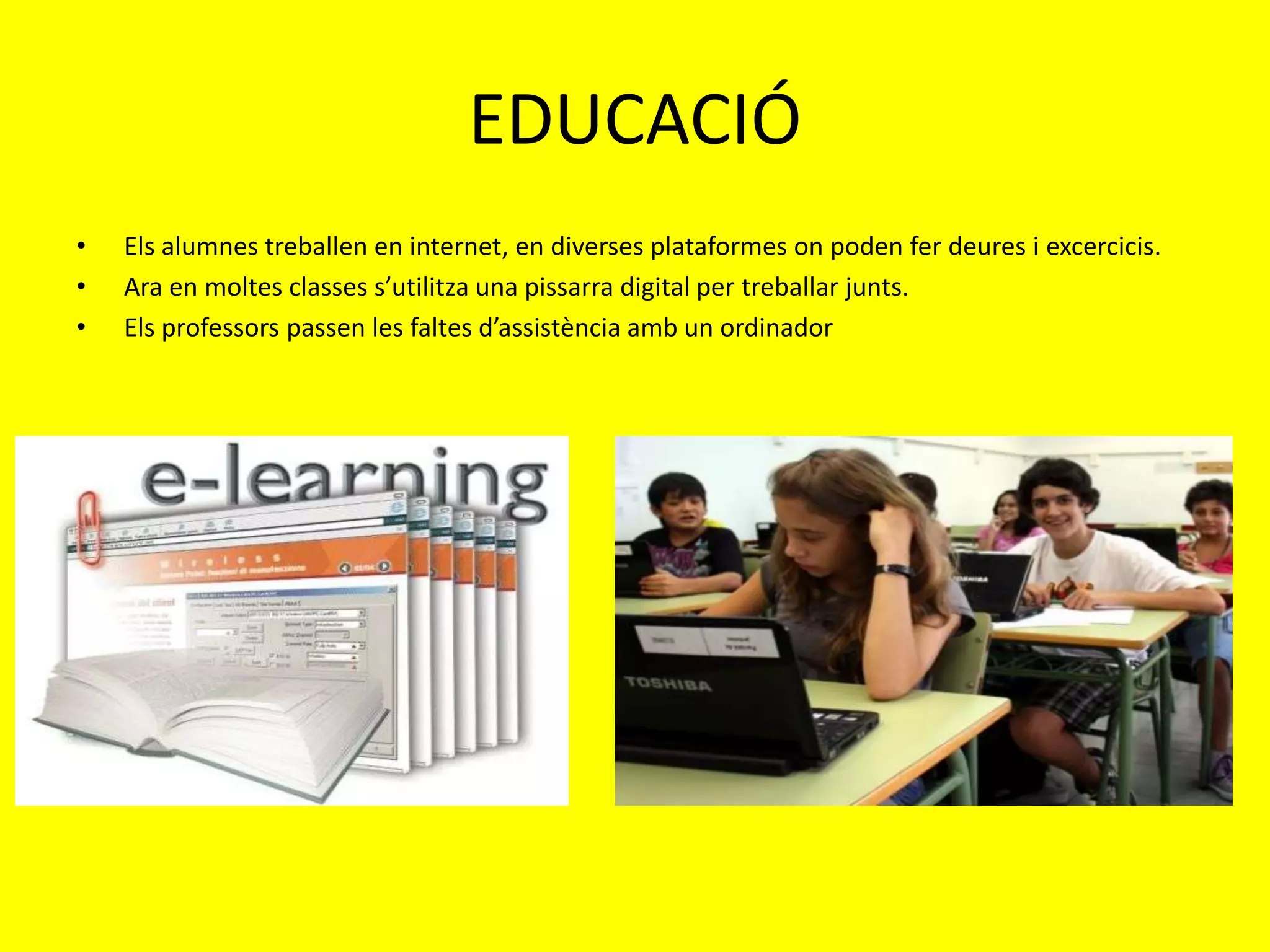 EDUCACIÓ
•   Els alumnes treballen en internet, en diverses plataformes on poden fer deures i excercicis.
•   Ara en moltes classes s’utilitza una pissarra digital per treballar junts.
•   Els professors passen les faltes d’assistència amb un ordinador
 