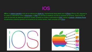 IOS
iOS es un sistema operativo móvil de la multinacional Apple Inc. Originalmente desarrollado para el iPhone (iPhone OS), después se
ha usado en dispositivos como el iPod touch y el iPad. No permite la instalación de iOS en hardware de terceros. Tenía el 26% de
cuota de mercado de sistemas operativos móviles vendidos en el último cuatrimestre de 2010, detrás de Android y Windows Phone.
Actualmente su sistema operativo se encuentra en la novena versión, mejor conocida como iOS 9.
 