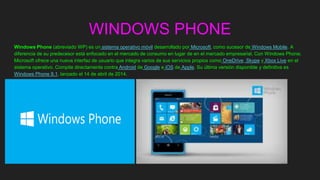 WINDOWS PHONE
Windows Phone (abreviado WP) es un sistema operativo móvil desarrollado por Microsoft, como sucesor de Windows Mobile. A
diferencia de su predecesor está enfocado en el mercado de consumo en lugar de en el mercado empresarial. Con Windows Phone;
Microsoft ofrece una nueva interfaz de usuario que integra varios de sus servicios propios como OneDrive, Skype y Xbox Live en el
sistema operativo. Compite directamente contra Android de Google e iOS de Apple. Su última versión disponible y definitiva es
Windows Phone 8.1, lanzado el 14 de abril de 2014.
 