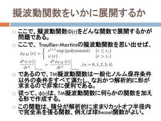 擬波動関数をいかに展開するか
 ここで、擬波動関数Φ(r)をどんな関数で展開するかが
問題である。
 ここで、 Troullier-Martinsの擬波動関数を思い出せば、
 であるので、TM擬波動関数は一般化ノルム保存条件
以外の条件をすべて満たし、なおかつ解析的に形が
求まるので非常に便利である。
 従って、φ(r)は、TM擬波動関数に何らかの関数を加え
る形で作成する。
 この関数は、積分が解析的に求まりカットオフ半径内
で完全系を張る関数、例えば球Bessel関数がよい。
 