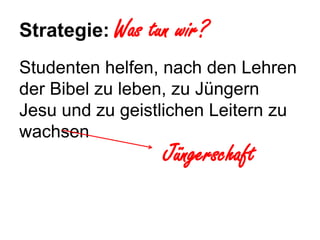 Strategie: Was   tun wir?
Studenten helfen, nach den Lehren
der Bibel zu leben, zu Jüngern
Jesu und zu geistlichen Leitern zu
wachsen
                  Jüngerschaft
 