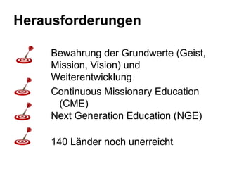 Herausforderungen

    Bewahrung der Grundwerte (Geist,
    Mission, Vision) und
    Weiterentwicklung
    Continuous Missionary Education
     (CME)
    Next Generation Education (NGE)

    140 Länder noch unerreicht
 