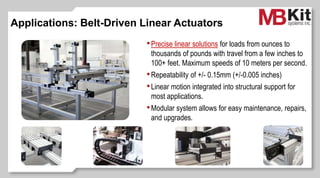 Applications: Belt-Driven Linear Actuators
•Precise linear solutions for loads from ounces to
thousands of pounds with travel from a few inches to
100+ feet. Maximum speeds of 10 meters per second.
•Repeatability of +/- 0.15mm (+/-0.005 inches)
•Linear motion integrated into structural support for
most applications.
•Modular system allows for easy maintenance, repairs,
and upgrades.
 