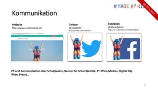 Kommunikation
19
Website
http://www.madebykids.at/
Twitter
@mbk2017
https://twitter.com/mbk2017
Facebook
@MadeByKids
https://www.facebook.com/MadeByKids/
PR und Kommunikation über Schulplakate, Banner für Schul-Website, PH Wien Medien, Digital City
Wien, Presse…
 