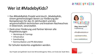 Wer ist #MadebyKids?
• Das #MadeByKids Projekt wird durch „MadebyKids,
einem gemeinnützigen Verein zur Förderung der
Kompetenzen für das 21 Jahrhundert und des
wissenschaftlich-technischen und kreativen Nachwuchses
in Österreich, veranstaltet.
• Dank einer Förderung und Partner können alle
Projektleistungen
• Workshops & Trainings
• Infrastruktur
• Eventhosting
• Kommunikation und PR-Aktivitäten
für Schulen kostenlos angeboten werden.
3
Das Projekt wird gefördert durch die Wirtschaftsagentur Wien, ein Fonds der Stadt Wien.
 