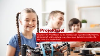 Projektziel
Hauptziel des Projektes ist es, das Interesse von Jugendlichen für Technik,
Wissenschaft und Forschung zu wecken, sowie digitale Lernmedien für
den Unterricht zu pilotieren.
5
 