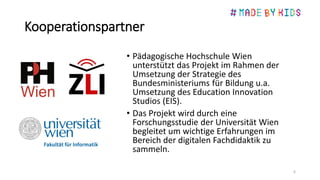 Kooperationspartner
• Pädagogische Hochschule Wien
unterstützt das Projekt im Rahmen der
Umsetzung der Strategie des
Bundesministeriums für Bildung u.a.
Umsetzung des Education Innovation
Studios (EIS).
• Das Projekt wird durch eine
Forschungsstudie der Universität Wien
begleitet um wichtige Erfahrungen im
Bereich der digitalen Fachdidaktik zu
sammeln.
6
 