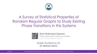 A Survey of Statistical Properties of
Random Regular Graphs to Study Existing
Phase Transitions in this Systems
Amin Shahnazari Zazerani
Physics Department, University of Isfahan
amin.shahnazari@hotmail.com
6/24/2017 A Survey of Statistical Properties of Random Regular Graphs to Study Existing Phase Transitions in this Systems 1
Under Guidance of:
Dr. Mohsen Amini
 