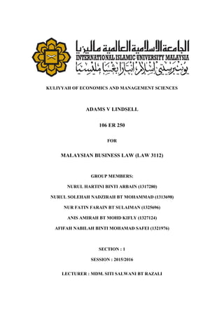 KULIYYAH OF ECONOMICS AND MANAGEMENT SCIENCES
ADAMS V LINDSELL
106 ER 250
FOR
MALAYSIAN BUSINESS LAW (LAW 3112)
GROUP MEMBERS:
NURUL HARTINI BINTI ARBAIN (1317280)
NURUL SOLEHAH NADZIRAH BT MOHAMMAD (1313698)
NUR FATIN FARAIN BT SULAIMAN (1325696)
ANIS AMIRAH BT MOHD KIFLY (1327124)
AFIFAH NABILAH BINTI MOHAMAD SAFEI (1321976)
SECTION : 1
SESSION : 2015/2016
LECTURER : MDM. SITI SALWANI BT RAZALI
 