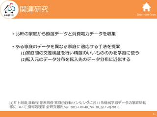 SmartHome Team
11
関連研究
• 35軒の家庭から照度データと消費電⼒データを収集
• ある家庭のデータを異なる家庭に適応する⼿法を提案
(1)家庭間の交差検証を⾏い精度のいいもののみを学習に使う
(2)転⼊元のデータ分布を転⼊...
