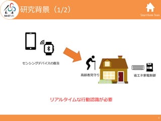 SmartHome Team
研究背景（1/2）
⾼齢者⾒守り 省エネ家電制御
リアルタイムな⾏動認識が必要
センシングデバイスの普及
3
 