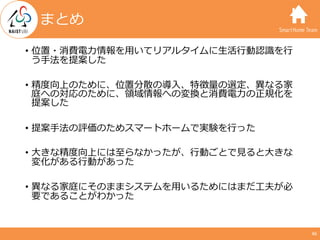 SmartHome Team
• 位置・消費電⼒情報を⽤いてリアルタイムに⽣活⾏動認識を⾏
う⼿法を提案した
• 精度向上のために、位置分散の導⼊、特徴量の選定、異なる家
庭への対応のために、領域情報への変換と消費電⼒の正規化を
提案した
• ...