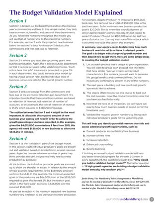 The Budget Validation Model Explained
Section 1                                                         For example, despite Producer 7’s impressive $975,000
                                                                  book size, he’s only put on a total of $38,500 total in the
Section 1 is broken out by department and lists the previous      past two years. So his minimum new business production
year’s commissions and fees. In this sample model, they only      goal is $20,000. This is where the sound judgment of
have commercial, benefits, and personal lines departments.        senior agency leaders comes into play. It’s not logical to
As you follow the numbers throughout the model, you               expect Producer 7 to put on $100,000 given his last two
will see that all numbers tie to the preceding numbers.           years of production (barring any type of life setback which
For example, section 2 adds the projected new business            is assumed not to be the case in this example).
based on section 1’s data. And section 3 deducts the
                                                                  In summary, your agency needs to determine how much
commissions and fees lost due to retention.
                                                                  business it needs to sell to achieve its desired growth.
                                                                  The goal is to begin with a targeted growth number and
Section 2                                                         then dissect how to get there. Here are some simple steps
Section 2 is where you input the upcoming year’s new              to creating the budget validation model:
business production. Again, this is broken out per department      1.	 List out each product that is unique to your organization.
so that it is more accurate in the validation process. You’ll          You will want to group each product into line items
notice here that ABC Insurance is projected to grow 5%                 that have similar revenue streams and product
in each department. You could enhance your model by                    characteristics. For instance, you will want to separate
having unique growth rates tied to individual lines of                 life, group benefits and commercial lines. Do not
business, versus one rate for the overall growth number.               include any contingency growth in any of the numbers.

Section 3                                                          2.	 The next piece is building out how much net growth
                                                                       you would like to achieve.
Section 3 deducts leakage from the commissions and                 3.	 This step is often missed, but it is crucial to back out
fees due to the estimated retention per department. It is              the lost business. Input the product retention rates that
important to note that these retention numbers are based               you have you had historically.
on retention of revenue, not retention of number of
accounts. In this example, the overall retention of revenue        4.	 Now that we have all of the pieces, we can figure out
is 91.6% which equates to $338,250 of leakage.                         exactly how much business needs to be put on for the
                                                                       timeframe used.
The section between Section 3 and 4 might be the most
important. It calculates the required amount of new                5.	 Validate the required growth numbers by listing each
business your agency will need in order to achieve the                 individual producer’s goals for the upcoming year.
growth percentages you have projected. In this example,
                                                                  This will help you identify potential revenue shortfalls and
given the $4,015,000 commissions & fees from 2011, this
                                                                  assess additional growth opportunities, such as:
agency will need $539,000 in new business to offset the
$338,250 in leakage.                                               a.	 Current producer accountability/new business
                                                                   b.	 Number of new hires
Section 4                                                          c.	 Increased retention
Section 4 is the “validation” part of the budget model.            d.	 Enhanced cross-selling
In this section, each individual producer’s goals are broken
                                                                   e.	 Buying business
out and validated based on production in several previous
years. Agencies can use whatever number of years they             If building an annual budget validation model will help
think provides the best insight into likely new business          you better financially prepare for the next 2-3 years in
production by producer.                                           every department, the question shouldn’t be, “Why would
                                                                  you build a validated budget model?” The better question
At the bottom, the individual producer goals are summed
                                                                  is “If high growth agencies are building a budget validation
up to show the shortfall or excess in relation to the amount
                                                                  model annually, why wouldn’t you?!”
of new business required (this is the $539,000 between
sections 3 and 4). In this example, the minimum expected
goals of the producers are $64,500 short of the $539,000          Justin Berry, Vice President of Sales Management at MarshBerry
required to grow the desired 5%. But the stretch goal,            and can be reached at Justin.Berry@MarshBerry.com or 440-220-5431.
which is the “best case” scenario, is $56,000 over the            Jim Wochele, Sales Management Analyst at MarshBerry and can be
required $539,000.                                                reached at Jim. Wochele@MarshBerry.com or 440-392-6559.
As you see in section 4, the minimum expected new business
numbers vary in relation to the previous two years’ production.
                                                                                	        JULY 2012   • theMarshBerryLetter	            3
 