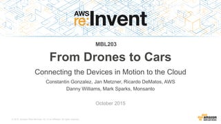 © 2015, Amazon Web Services, Inc. or its Affiliates. All rights reserved.
Constantin Gonzalez, Jan Metzner, Ricardo DeMatos, AWS
Danny Williams, Mark Sparks, Monsanto
October 2015
From Drones to Cars
Connecting the Devices in Motion to the Cloud
MBL203
 