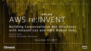 © 2017, Amazon Web Services, Inc. or its Affiliates. All rights reserved.
AWS re:INVENT
Building Conversational Bot Interfaces
with Amazon Lex and AWS Mobile Hub
D e n n i s H i l l s
M o b i l e D e v e l o p e r A d v o c a t e
M B L 2 0 6
N o v e m b e r 2 7 , 2 0 1 7
 