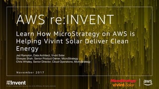 © 2017, Amazon Web Services, Inc. or its Affiliates. All rights reserved.
Learn How MicroStrategy on AWS is
Helping Vivint Solar Deliver Clean
Energy
Jed Rampton, Data Architect, Vivint Solar
Shreyas Shah, Senior Product Owner, MicroStrategy
Chris Whaley, Senior Director, Cloud Operations, MicroStrategy
N o v e m b e r 2 0 1 7
AWS re:INVENT
 