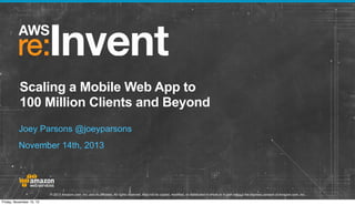 Scaling a Mobile Web App to
100 Million Clients and Beyond
Joey Parsons @joeyparsons
November 14th, 2013

© 2013 Amazon.com, Inc. and its affiliates. All rights reserved. May not be copied, modified, or distributed in whole or in part without the express consent of Amazon.com, Inc.
Friday, November 15, 13

 