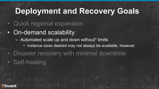 Deployment and Recovery Goals
• Quick regional expansion
• On-demand scalability
– Automated scale up and down without* limits
• Instance sizes desired may not always be available, however

• Disaster recovery with minimal downtime
• Self-healing

 