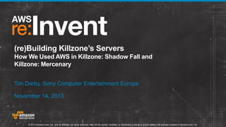 (re)Building Killzone’s Servers
How We Used AWS in Killzone: Shadow Fall and
Killzone: Mercenary
Tim Darby, Sony Computer Entertainment Europe
November 14, 2013

© 2013 Amazon.com, Inc. and its affiliates. All rights reserved. May not be copied, modified, or distributed in whole or in part without the express consent of Amazon.com, Inc.

 